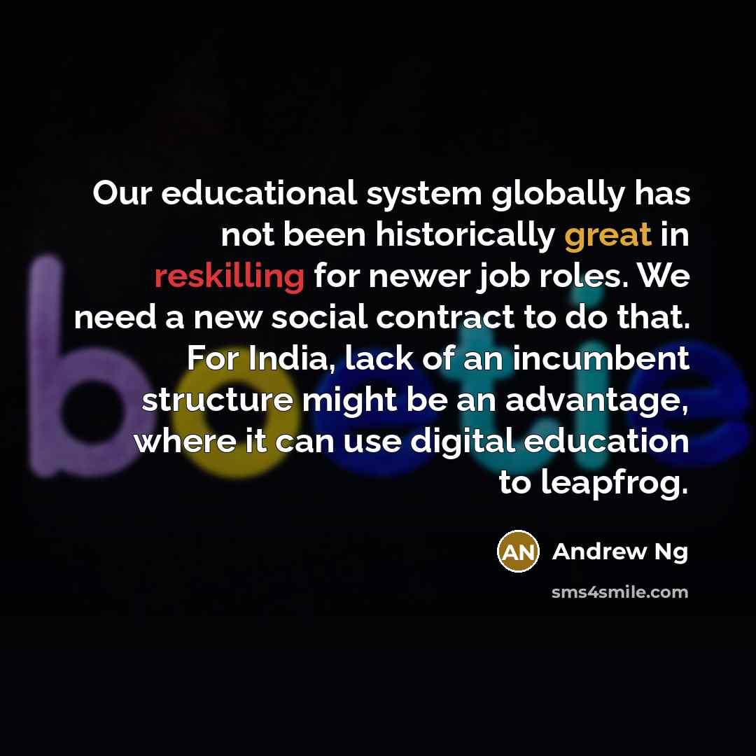 “Our educational system globally has not been historically great in reskilling for newer job roles. We need a new social contract to do that. For India, lack of an incumbent structure might be an advantage, where it can use digital education to leapfrog.” quote by Andrew Ng