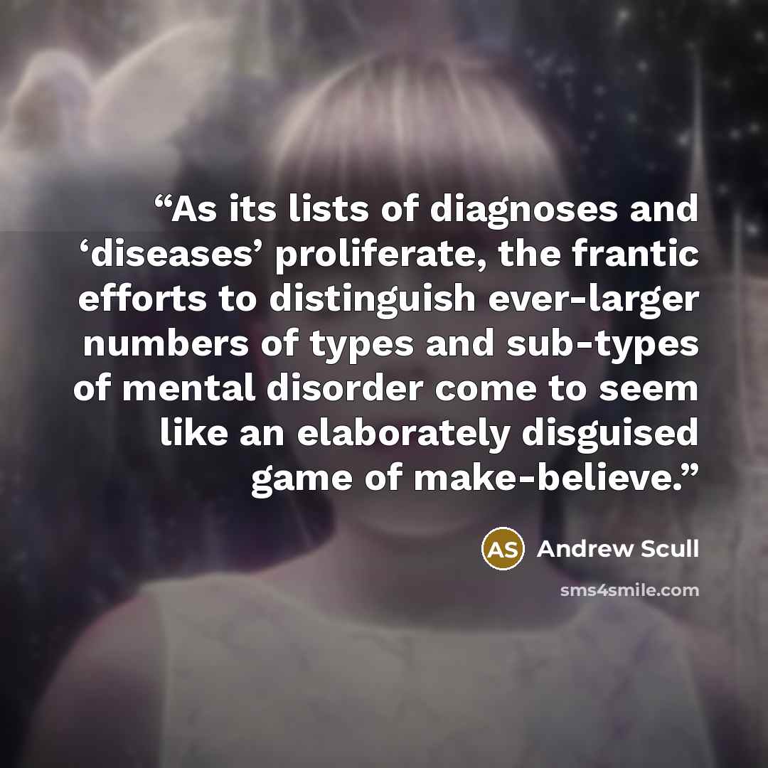 “As its lists of diagnoses and ‘diseases’ proliferate, the frantic efforts to distinguish ever-larger numbers of types and sub-types of mental disorder come to seem like an elaborately disguised game of make-believe.” quote by Andrew Scull