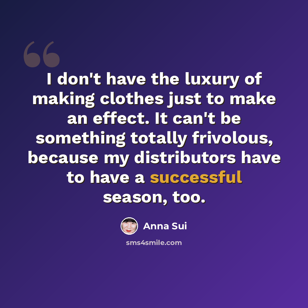 “I don't have the luxury of making clothes just to make an effect. It can't be something totally frivolous, because my distributors have to have a successful season, too.” quote by Anna Sui