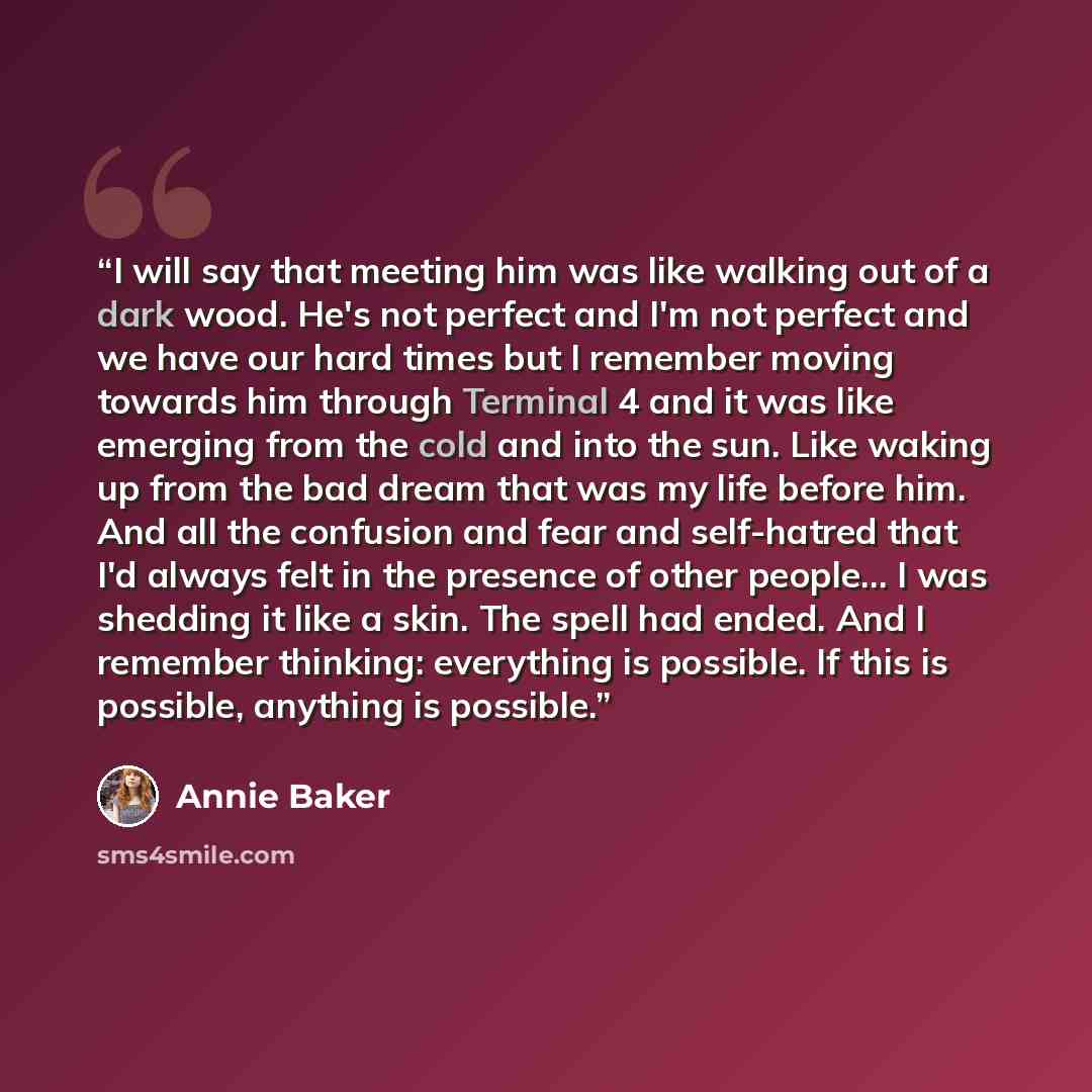 “I will say that meeting him was like walking out of a dark wood. He's not perfect and I'm not perfect and we have our hard times but I remember moving towards him through Terminal 4 and it was like emerging from the cold and into the sun. Like waking up from the bad dream that was my life before…” quote by Annie Baker
