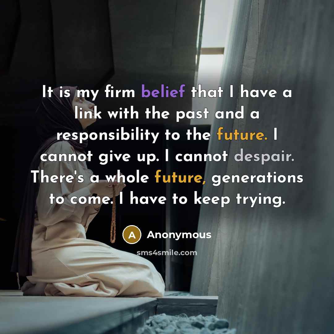 “It is my firm belief that I have a link with the past and a responsibility to the future. I cannot give up. I cannot despair. There's a whole future, generations to come. I have to keep trying.” quote by Anonymous