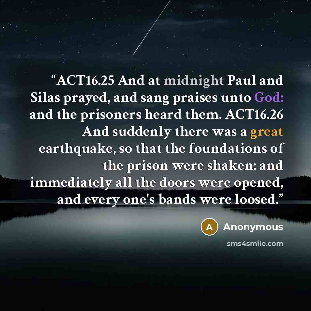 “ACT16.25 And at midnight Paul and Silas prayed, and sang praises unto God: and the prisoners heard them. ACT16.26 And suddenly there was a great earthquake, so that the foundations of the prison were shaken: and immediately all the doors were opened, and every one's bands were loosed.” quote by Anonymous