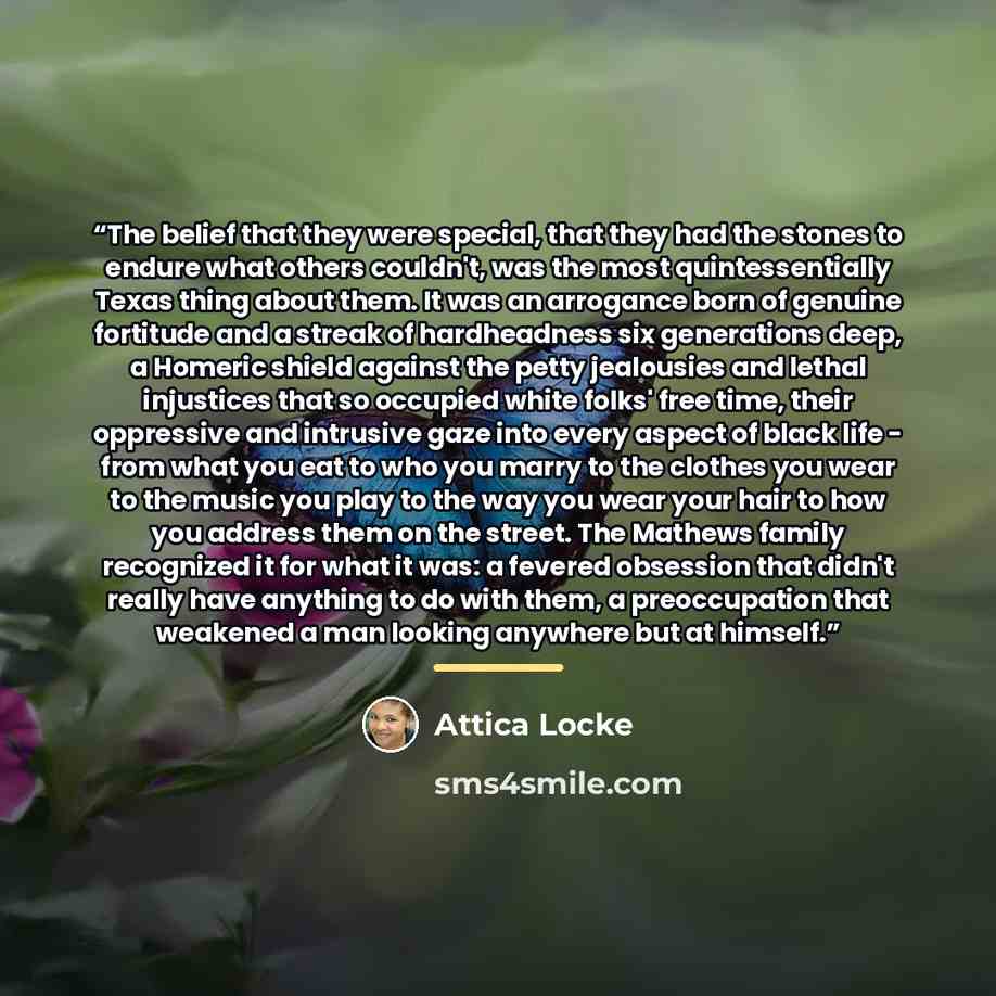 “The belief that they were special, that they had the stones to endure what others couldn't, was the most quintessentially Texas thing about them. It was an arrogance born of genuine fortitude and a streak of hardheadness six generations deep, a Homeric shield against the petty jealousies and…” quote by Attica Locke