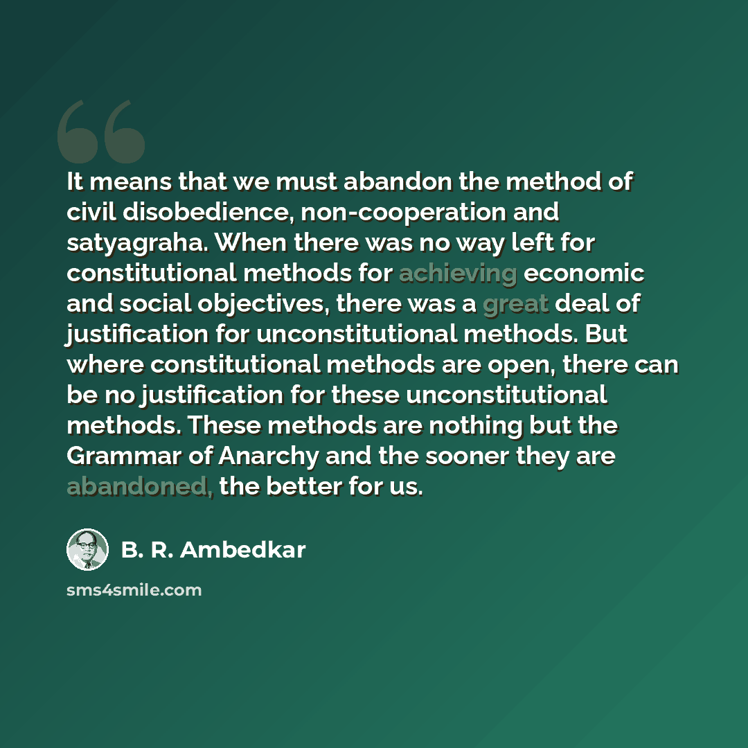 “It means that we must abandon the method of civil disobedience, non-cooperation and satyagraha. When there was no way left for constitutional methods for achieving economic and social objectives, there was a great deal of justification for unconstitutional methods. But where constitutional methods…” quote by B. R. Ambedkar