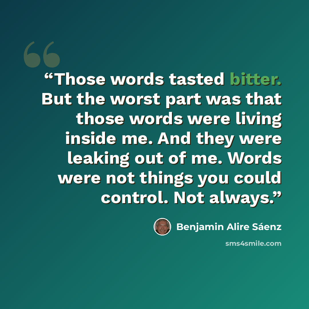 “Those words tasted bitter. But the worst part was that those words were living inside me. And they were leaking out of me. Words were not things you could control. Not always.” quote by Benjamin Alire Sáenz