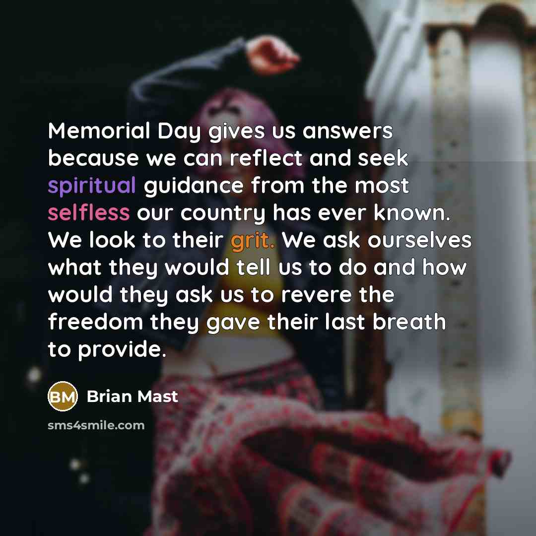 “Memorial Day gives us answers because we can reflect and seek spiritual guidance from the most selfless our country has ever known. We look to their grit. We ask ourselves what they would tell us to do and how would they ask us to revere the freedom they gave their last breath to provide.” quote by Brian Mast