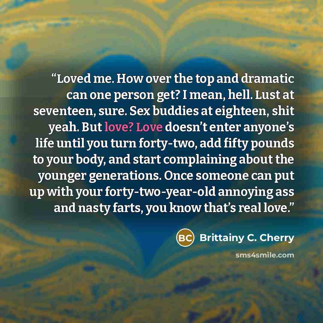 “Loved me. How over the top and dramatic can one person get? I mean, hell. Lust at seventeen, sure. Sex buddies at eighteen, shit yeah. But love? Love doesn’t enter anyone’s life until you turn forty-two, add fifty pounds to your body, and start complaining about the younger generations. Once…” quote by Brittainy C. Cherry