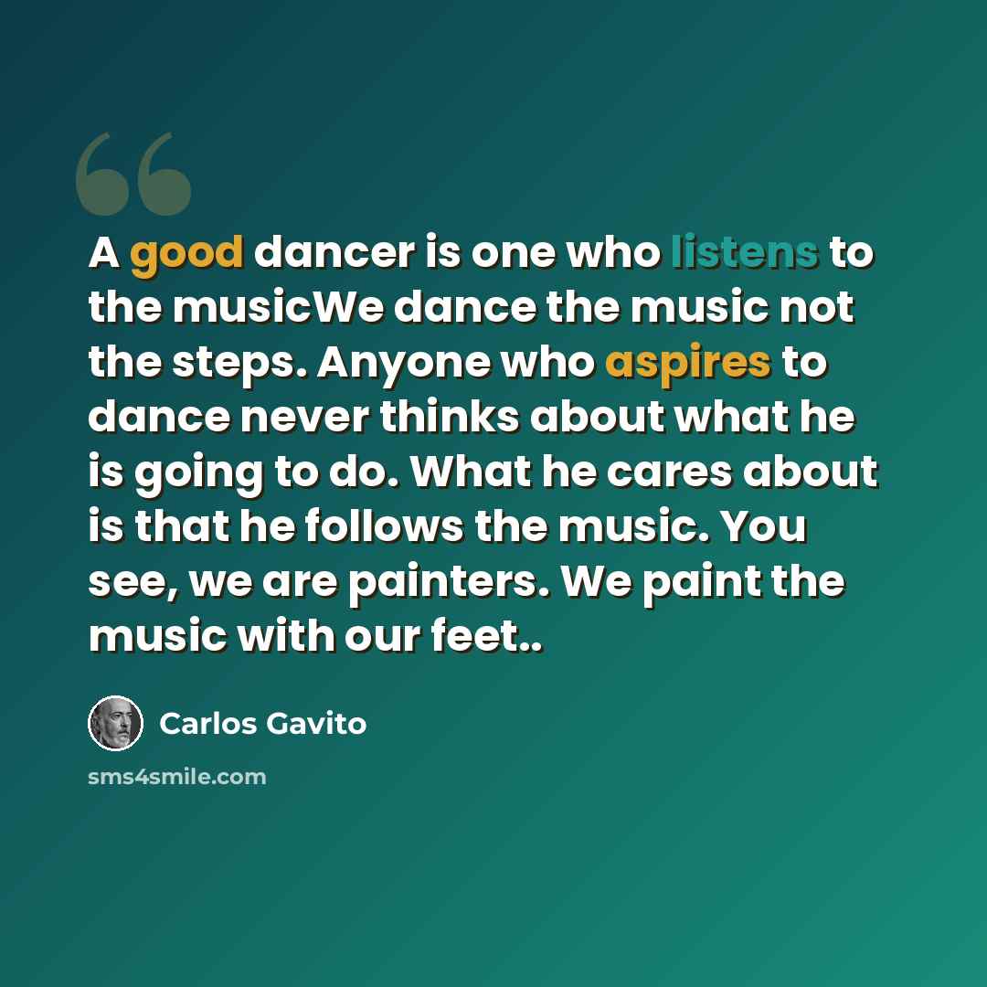 “A good dancer is one who listens to the musicWe dance the music not the steps. Anyone who aspires to dance never thinks about what he is going to do. What he cares about is that he follows the music. You see, we are painters. We paint the music with our feet..” quote by Carlos Gavito