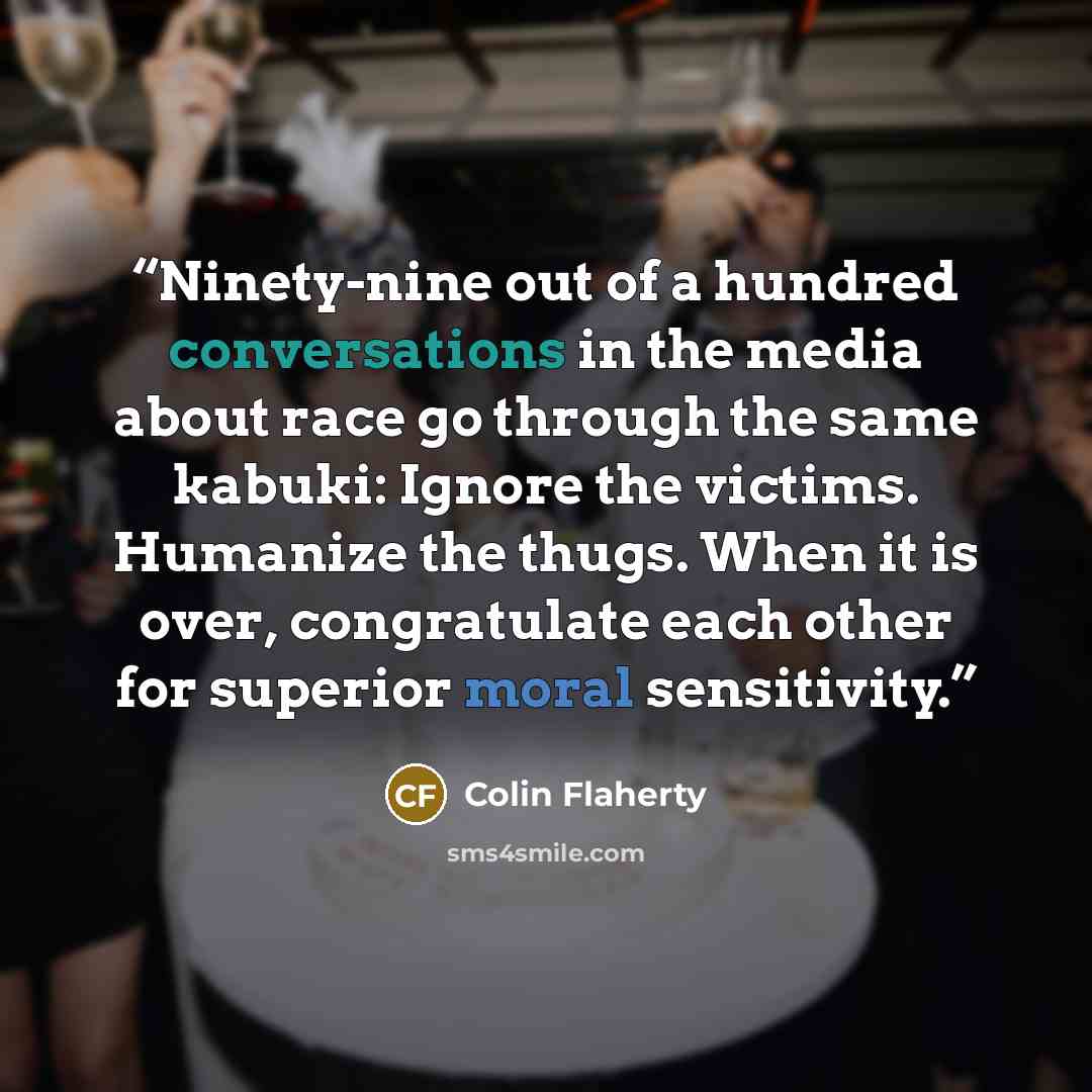 “Ninety-nine out of a hundred conversations in the media about race go through the same kabuki: Ignore the victims. Humanize the thugs. When it is over, congratulate each other for superior moral sensitivity.” quote by Colin Flaherty