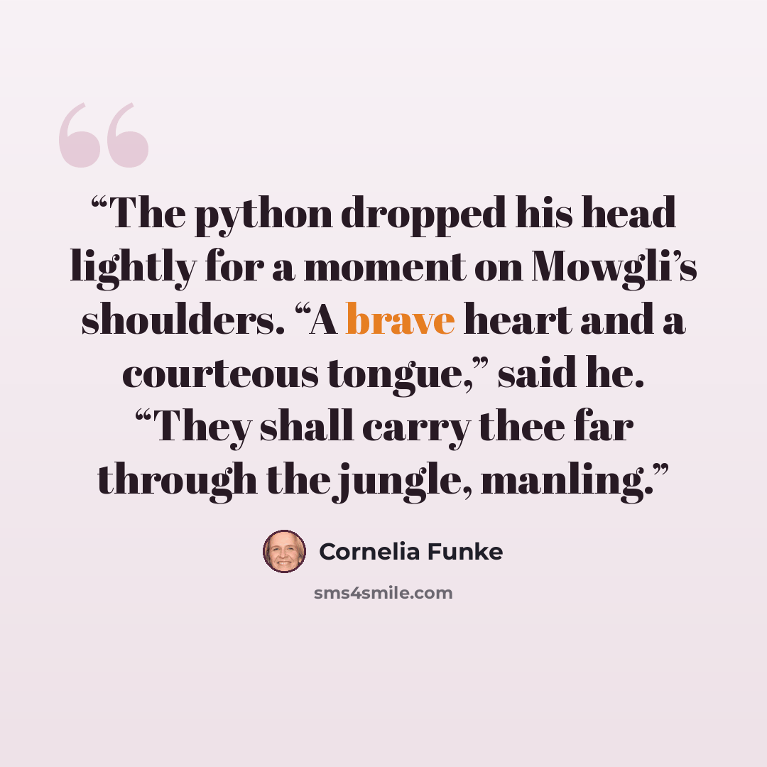 “The python dropped his head lightly for a moment on Mowgli’s shoulders. “A brave heart and a courteous tongue,” said he. “They shall carry thee far through the jungle, manling.” quote by Cornelia Funke