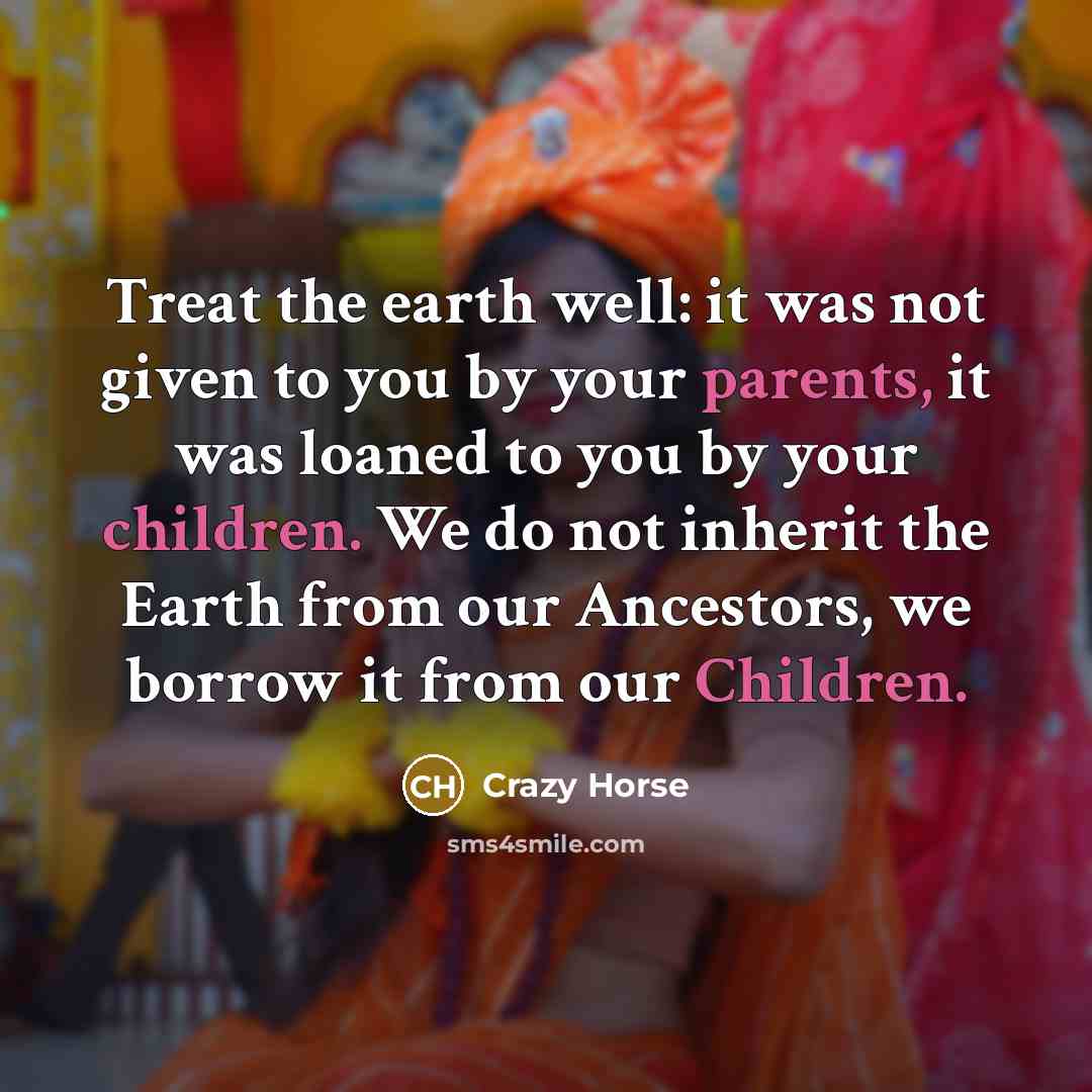 “Treat the earth well: it was not given to you by your parents, it was loaned to you by your children. We do not inherit the Earth from our Ancestors, we borrow it from our Children.” quote by Crazy Horse