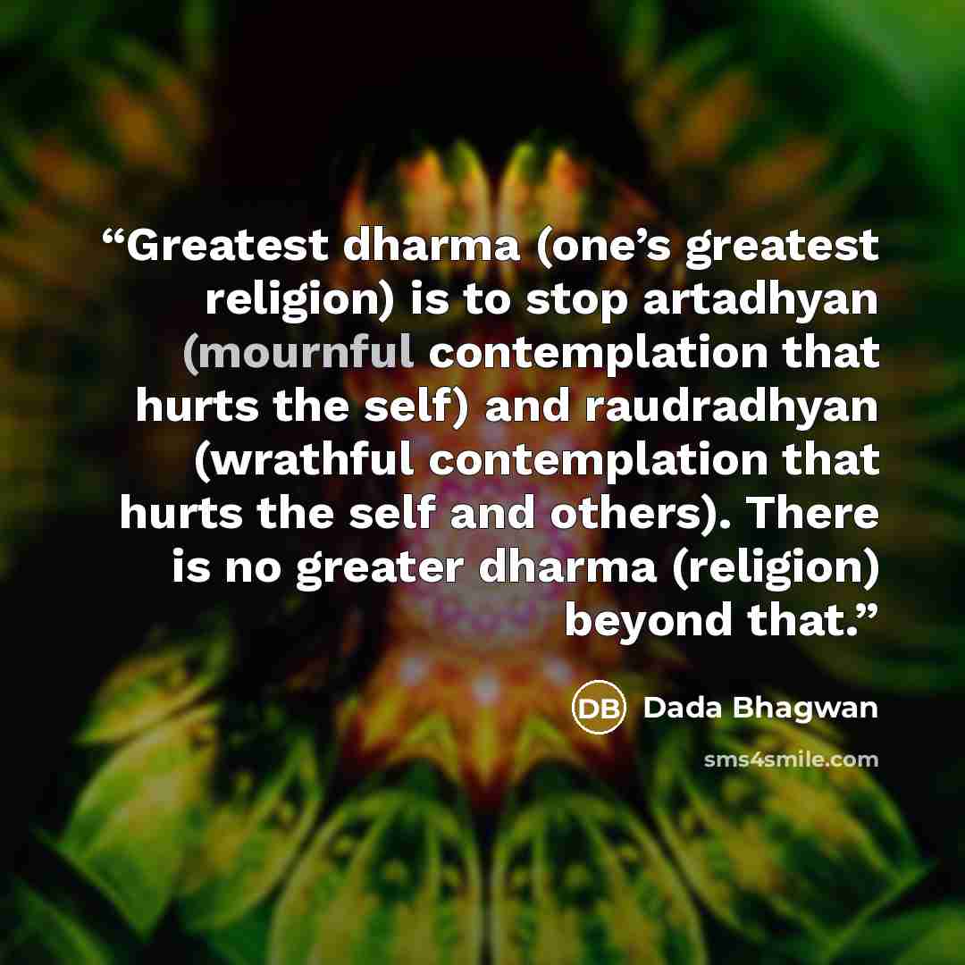 “Greatest dharma (one’s greatest religion) is to stop artadhyan (mournful contemplation that hurts the self) and raudradhyan (wrathful contemplation that hurts the self and others). There is no greater dharma (religion) beyond that.” quote by Dada Bhagwan