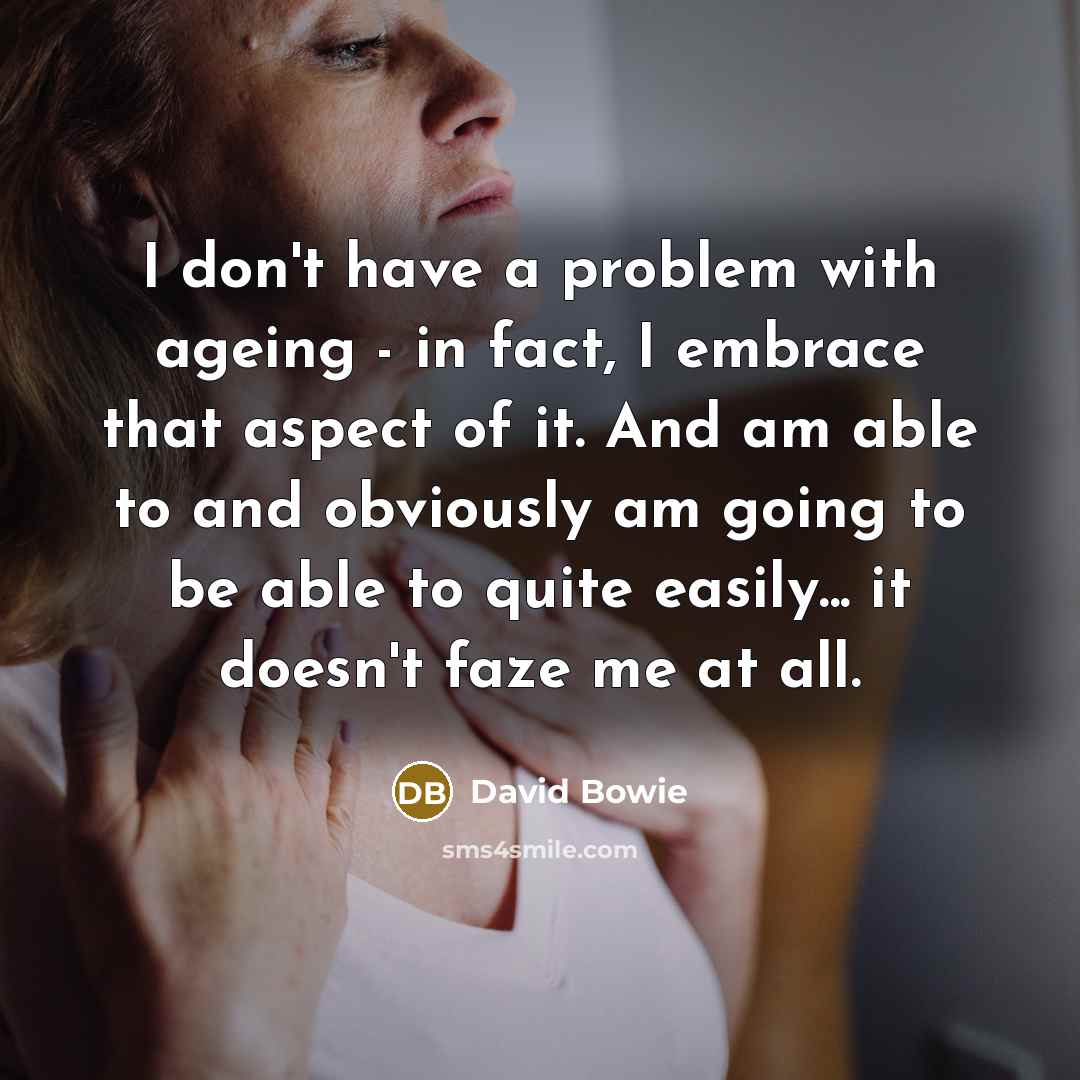 “I don't have a problem with ageing - in fact, I embrace that aspect of it. And am able to and obviously am going to be able to quite easily... it doesn't faze me at all.” quote by David Bowie