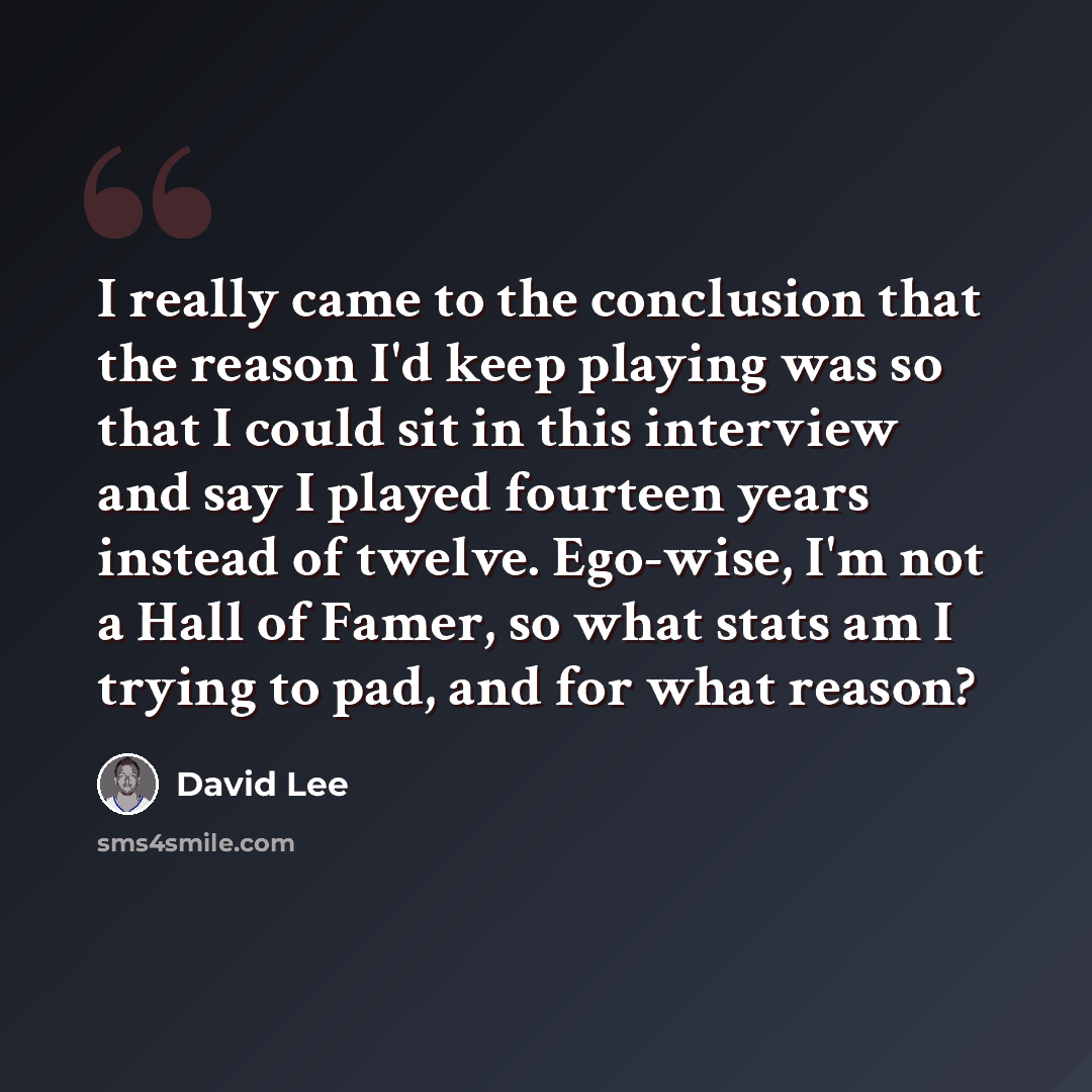 “I really came to the conclusion that the reason I'd keep playing was so that I could sit in this interview and say I played fourteen years instead of twelve. Ego-wise, I'm not a Hall of Famer, so what stats am I trying to pad, and for what reason?” quote by David Lee
