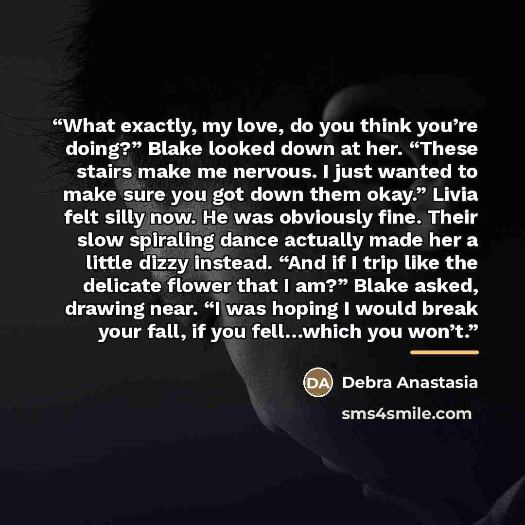 “What exactly, my love, do you think you’re doing?” Blake looked down at her. “These stairs make me nervous. I just wanted to make sure you got down them okay.” Livia felt silly now. He was obviously fine. Their slow spiraling dance actually made her a little dizzy instead. “And if I trip like the…” quote by Debra Anastasia