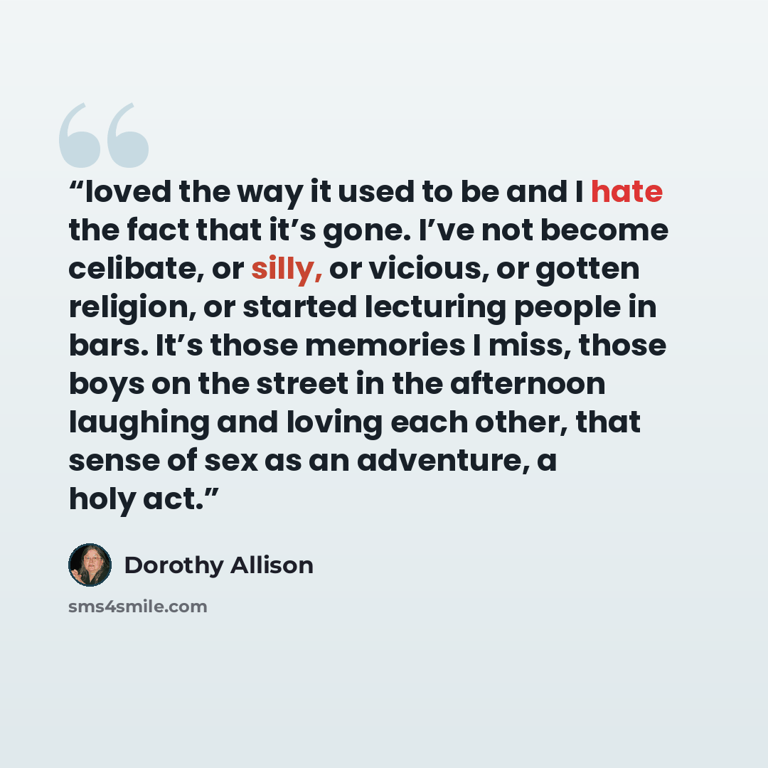 “loved the way it used to be and I hate the fact that it’s gone. I’ve not become celibate, or silly, or vicious, or gotten religion, or started lecturing people in bars. It’s those memories I miss, those boys on the street in the afternoon laughing and loving each other, that sense of sex as an…” quote by Dorothy Allison