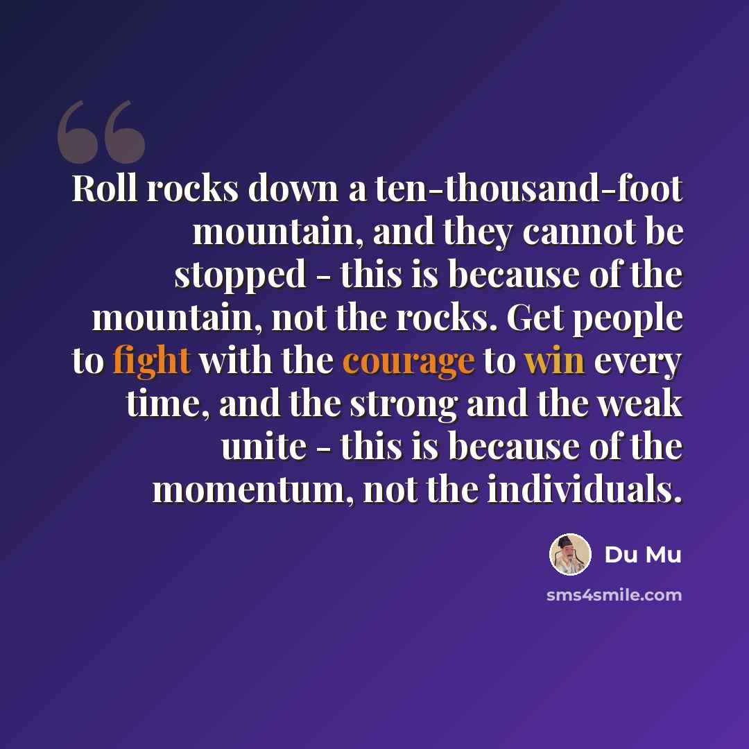 “Roll rocks down a ten-thousand-foot mountain, and they cannot be stopped - this is because of the mountain, not the rocks. Get people to fight with the courage to win every time, and the strong and the weak unite - this is because of the momentum, not the individuals.” quote by Du Mu