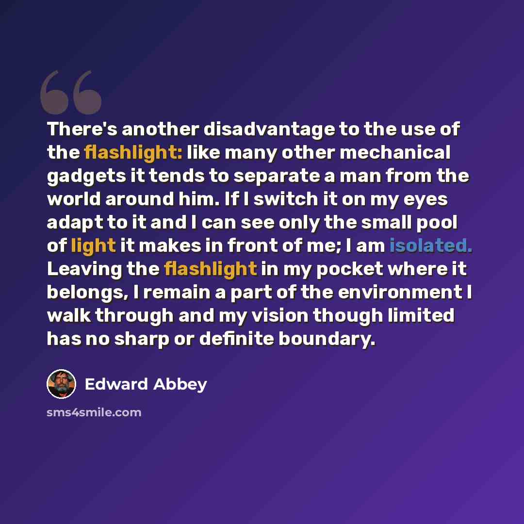 “There's another disadvantage to the use of the flashlight: like many other mechanical gadgets it tends to separate a man from the world around him. If I switch it on my eyes adapt to it and I can see only the small pool of light it makes in front of me; I am isolated. Leaving the flashlight in my…” quote by Edward Abbey