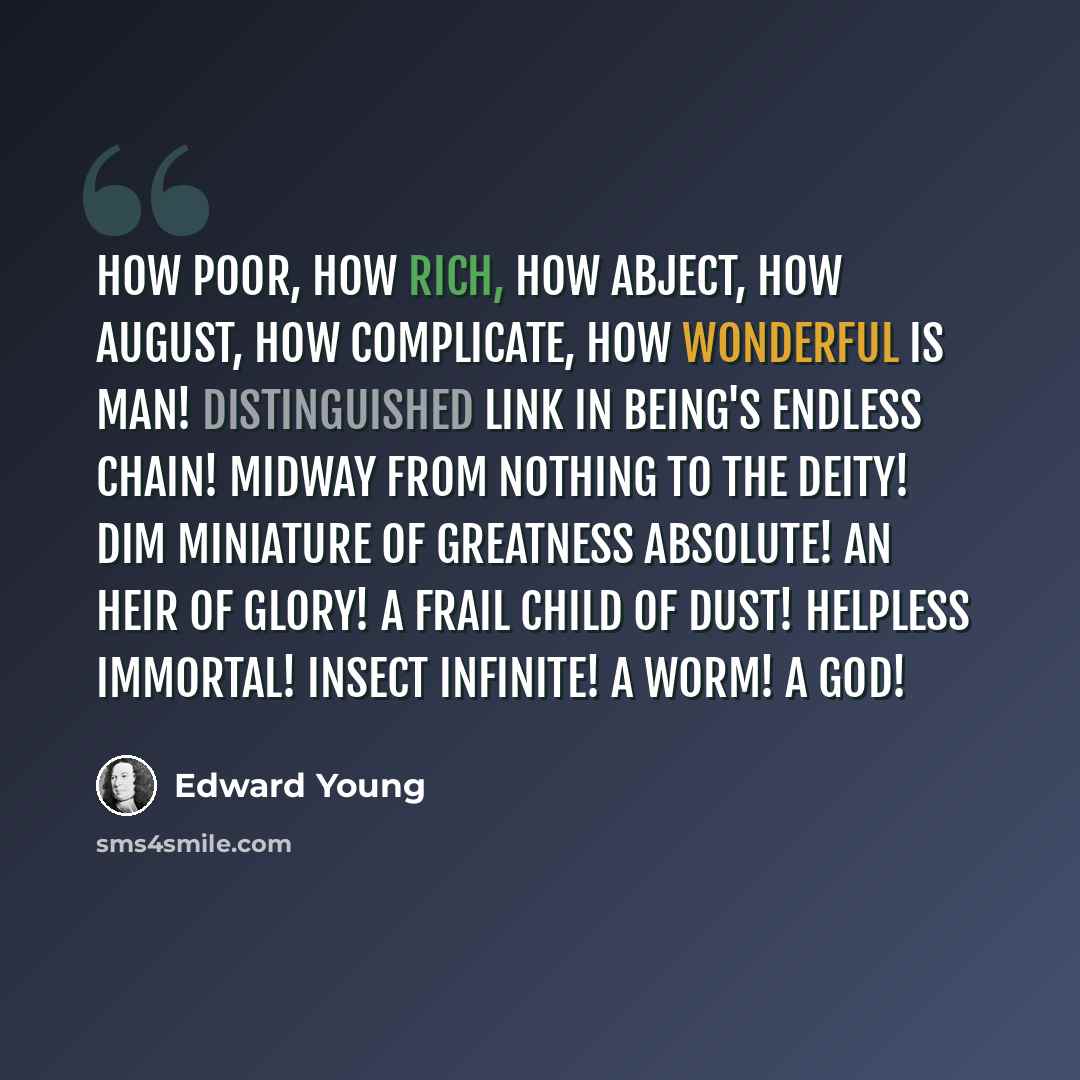 “How poor, how rich, how abject, how august, how complicate, how wonderful is man! Distinguished link in being's endless chain! Midway from nothing to the Deity! Dim miniature of greatness absolute! An heir of glory! A frail child of dust! Helpless immortal! Insect infinite! A worm! A God!” quote by Edward Young