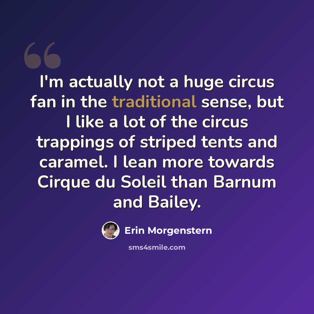 “I'm actually not a huge circus fan in the traditional sense, but I like a lot of the circus trappings of striped tents and caramel. I lean more towards Cirque du Soleil than Barnum and Bailey.” quote by Erin Morgenstern