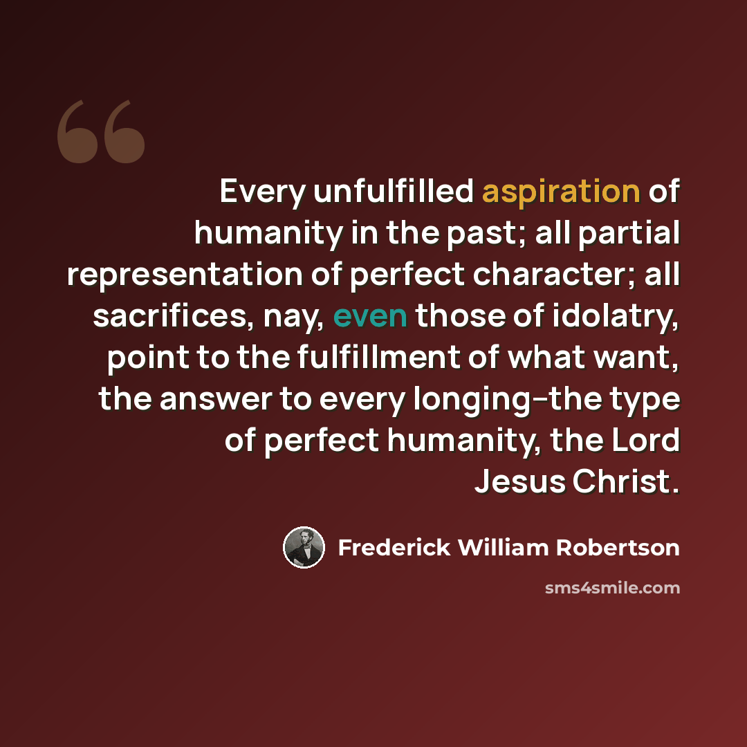 “Every unfulfilled aspiration of humanity in the past; all partial representation of perfect character; all sacrifices, nay, even those of idolatry, point to the fulfillment of what want, the answer to every longing--the type of perfect humanity, the Lord Jesus Christ.” quote by Frederick William Robertson
