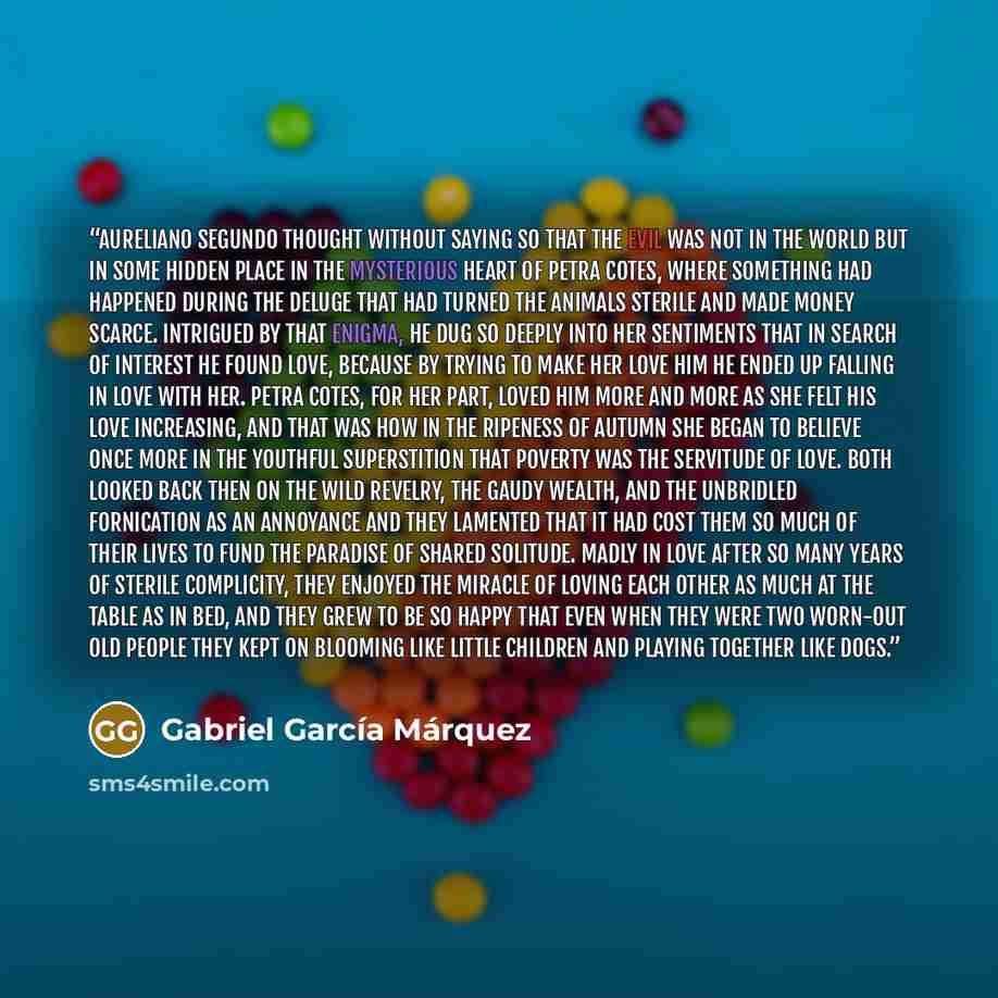 “Aureliano Segundo thought without saying so that the evil was not in the world but in some hidden place in the mysterious heart of Petra Cotes, where something had happened during the deluge that had turned the animals sterile and made money scarce. Intrigued by that enigma, he dug so deeply into…” quote by Gabriel García Márquez