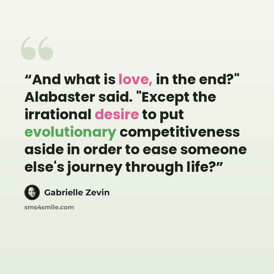 “And what is love, in the end?" Alabaster said. "Except the irrational desire to put evolutionary competitiveness aside in order to ease someone else's journey through life?” quote by Gabrielle Zevin