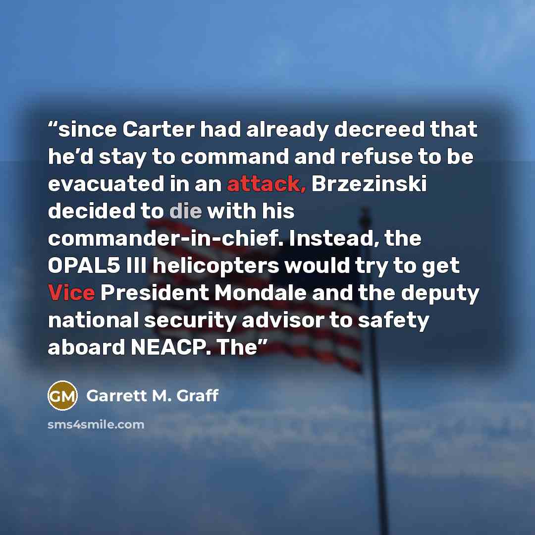 “since Carter had already decreed that he’d stay to command and refuse to be evacuated in an attack, Brzezinski decided to die with his commander-in-chief. Instead, the OPAL5 III helicopters would try to get Vice President Mondale and the deputy national security advisor to safety aboard NEACP. The” quote by Garrett M. Graff