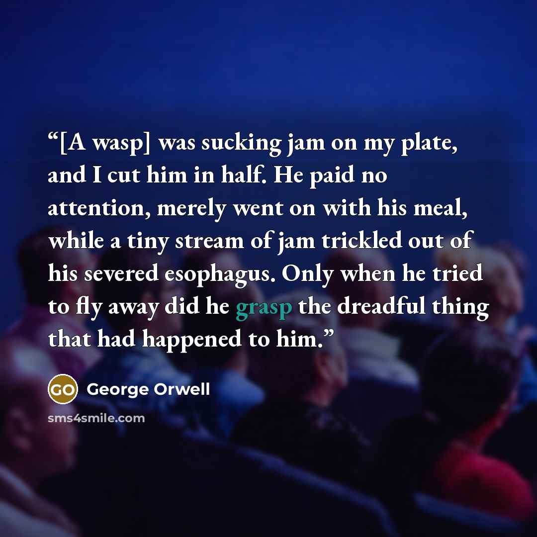 “[A wasp] was sucking jam on my plate, and I cut him in half. He paid no attention, merely went on with his meal, while a tiny stream of jam trickled out of his severed esophagus. Only when he tried to fly away did he grasp the dreadful thing that had happened to him.” quote by George Orwell