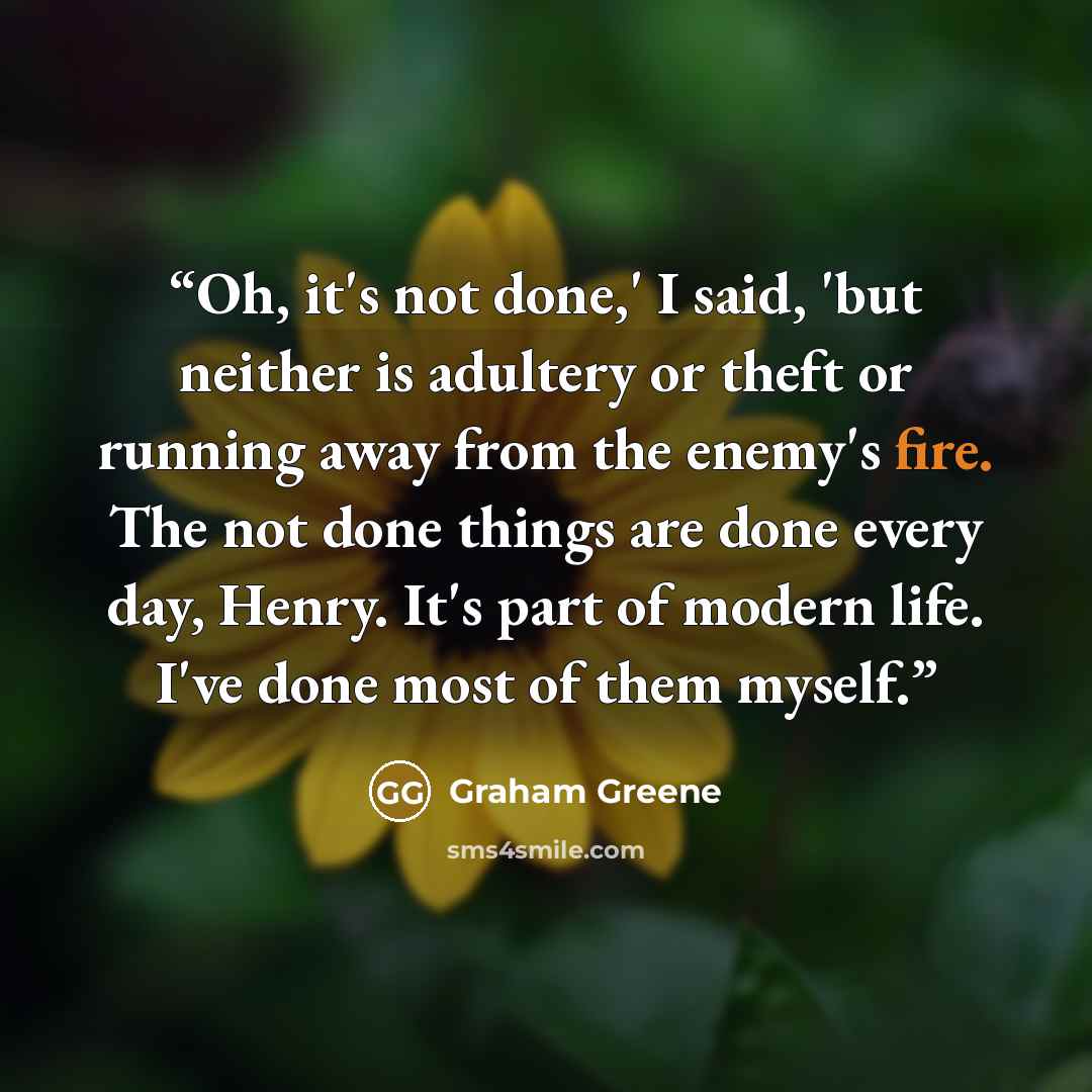 “Oh, it's not done,' I said, 'but neither is adultery or theft or running away from the enemy's fire. The not done things are done every day, Henry. It's part of modern life. I've done most of them myself.” quote by Graham Greene