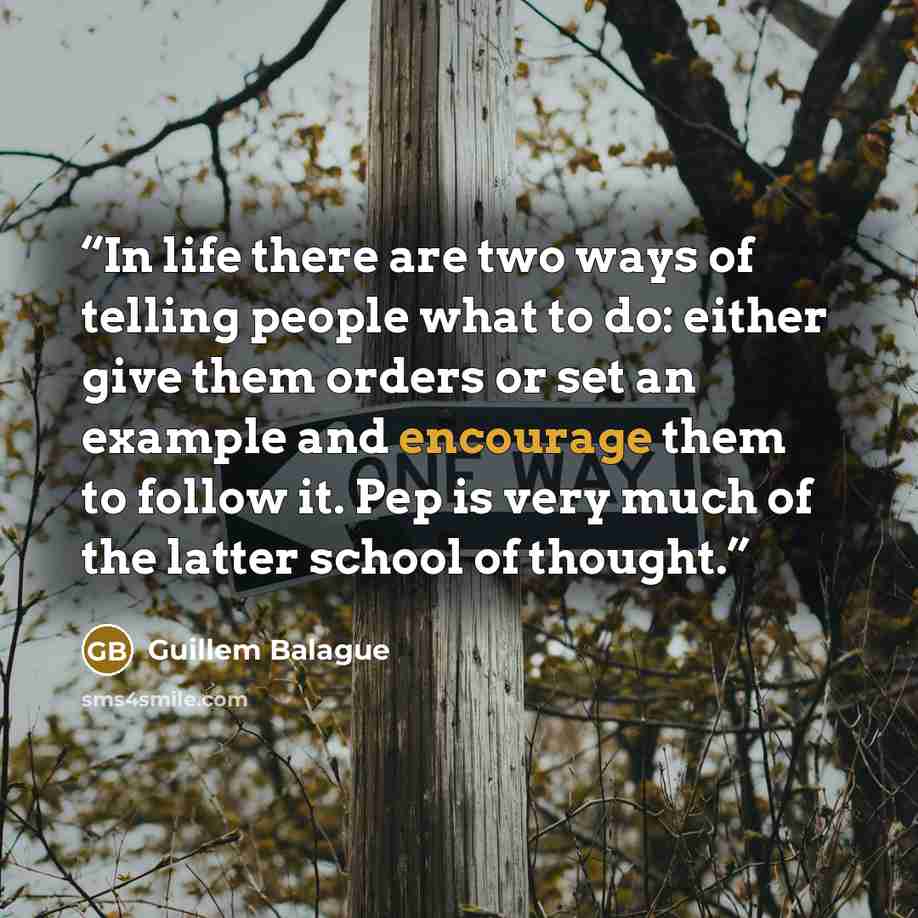 “In life there are two ways of telling people what to do: either give them orders or set an example and encourage them to follow it. Pep is very much of the latter school of thought.” quote by Guillem Balague