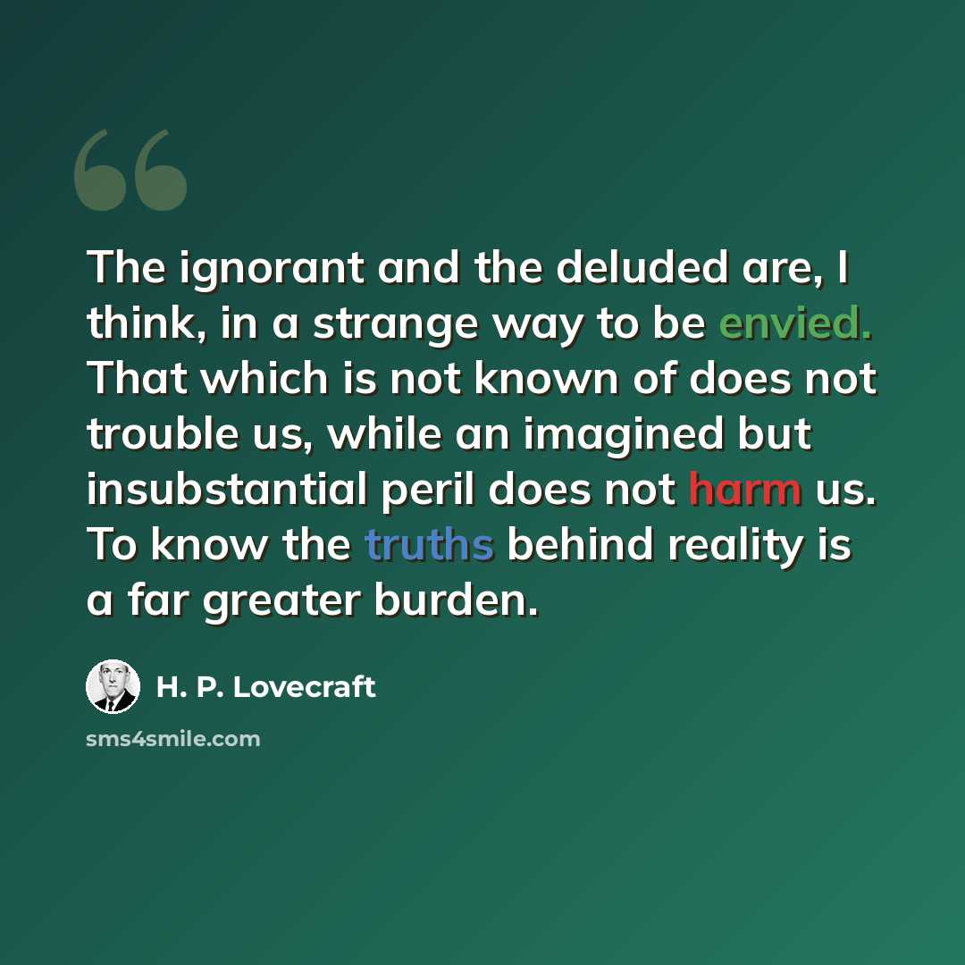 “The ignorant and the deluded are, I think, in a strange way to be envied. That which is not known of does not trouble us, while an imagined but insubstantial peril does not harm us. To know the truths behind reality is a far greater burden.” quote by H. P. Lovecraft