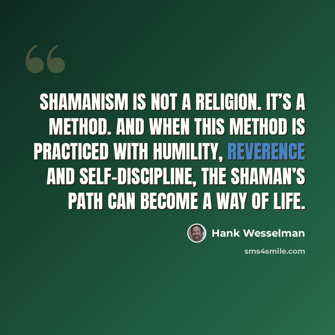 “Shamanism is not a religion. It’s a method. And when this method is practiced with humility, reverence and self-discipline, the shaman’s path can become a way of life.” quote by Hank Wesselman