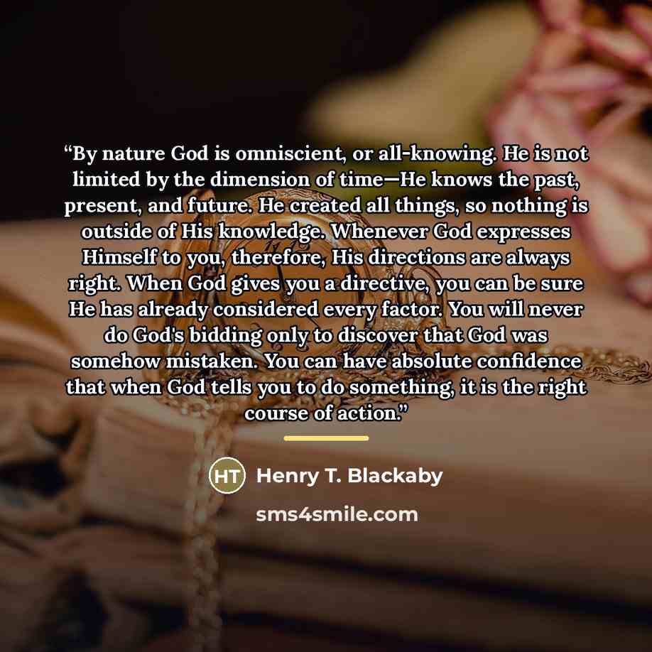 “By nature God is omniscient, or all-knowing. He is not limited by the dimension of time—He knows the past, present, and future. He created all things, so nothing is outside of His knowledge. Whenever God expresses Himself to you, therefore, His directions are always right. When God gives you a…” quote by Henry T. Blackaby