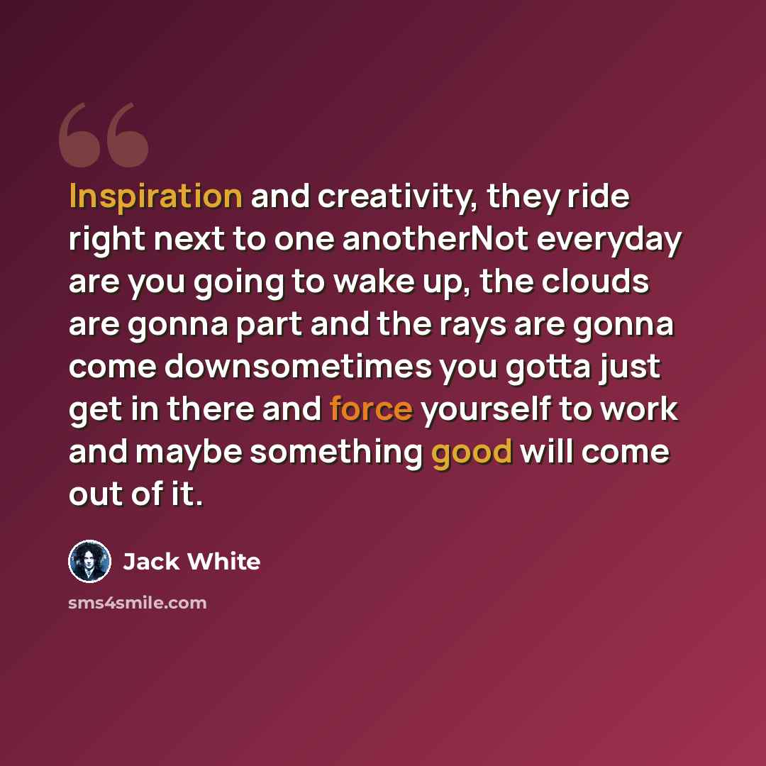 “Inspiration and creativity, they ride right next to one anotherNot everyday are you going to wake up, the clouds are gonna part and the rays are gonna come downsometimes you gotta just get in there and force yourself to work and maybe something good will come out of it.” quote by Jack White