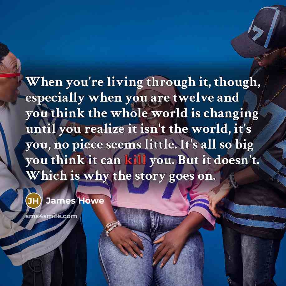 “When you're living through it, though, especially when you are twelve and you think the whole world is changing until you realize it isn't the world, it's you, no piece seems little. It's all so big you think it can kill you. But it doesn't. Which is why the story goes on.” quote by James Howe