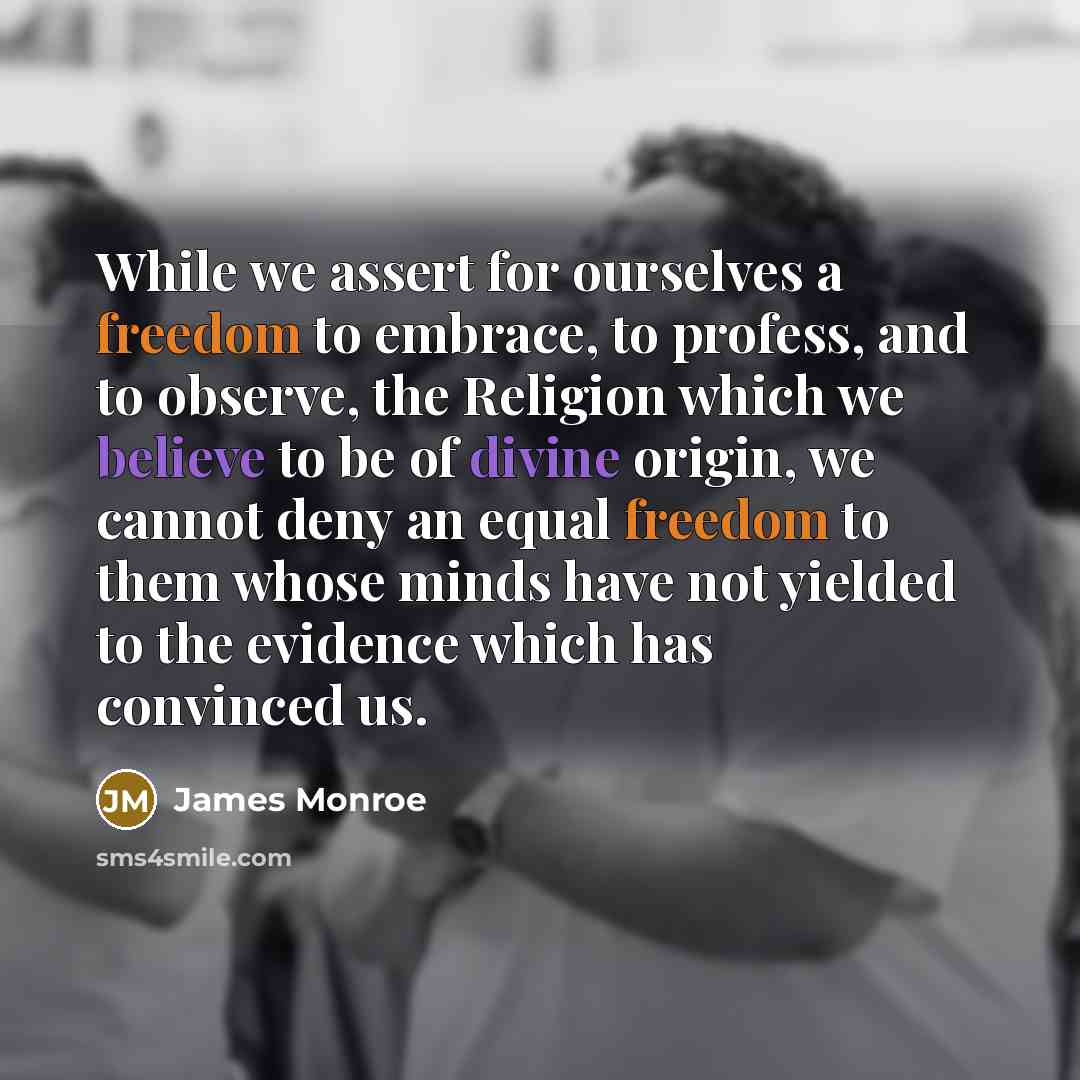 “While we assert for ourselves a freedom to embrace, to profess, and to observe, the Religion which we believe to be of divine origin, we cannot deny an equal freedom to them whose minds have not yielded to the evidence which has convinced us.” quote by James Monroe