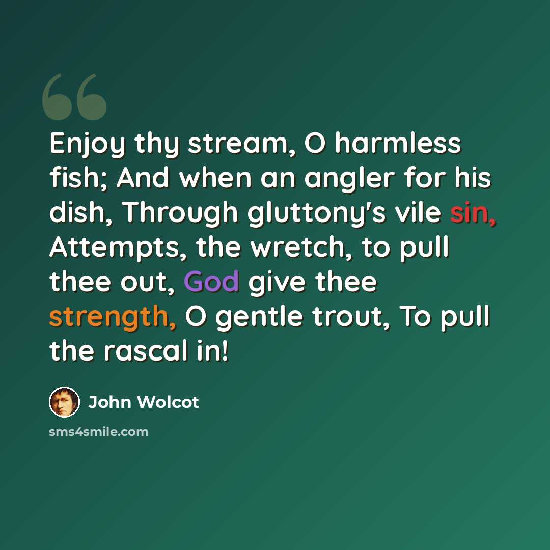 “Enjoy thy stream, O harmless fish; And when an angler for his dish, Through gluttony's vile sin, Attempts, the wretch, to pull thee out, God give thee strength, O gentle trout, To pull the rascal in!” quote by John Wolcot