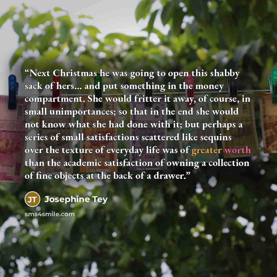 “Next Christmas he was going to open this shabby sack of hers... and put something in the money compartment. She would fritter it away, of course, in small unimportances; so that in the end she would not know what she had done with it; but perhaps a series of small satisfactions scattered like…” quote by Josephine Tey