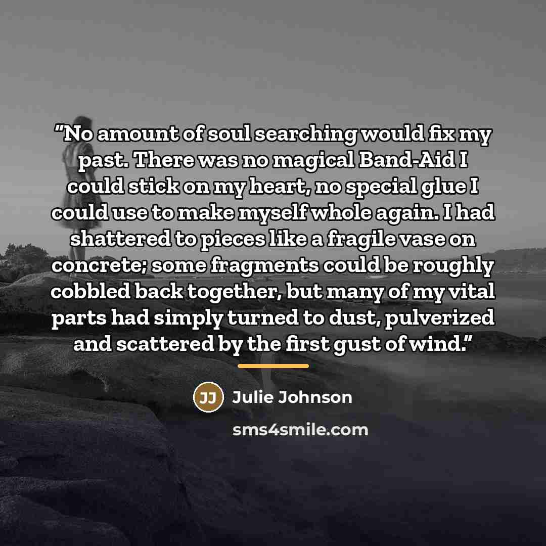 “No amount of soul searching would fix my past. There was no magical Band-Aid I could stick on my heart, no special glue I could use to make myself whole again. I had shattered to pieces like a fragile vase on concrete; some fragments could be roughly cobbled back together, but many of my vital…” quote by Julie Johnson