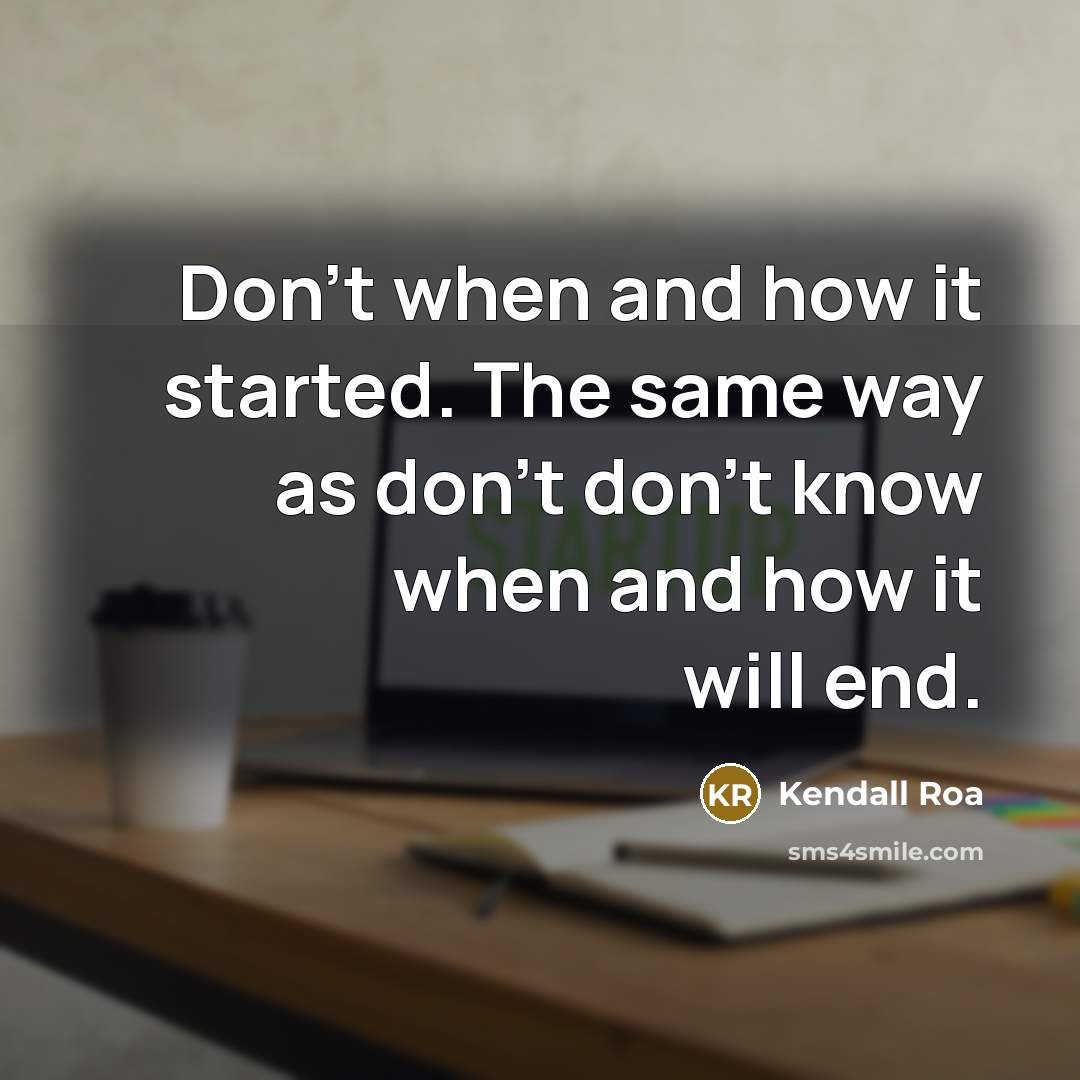 “Don't when and how it started. The same way as don't don't know when and how it will end.” quote by Kendall Roa