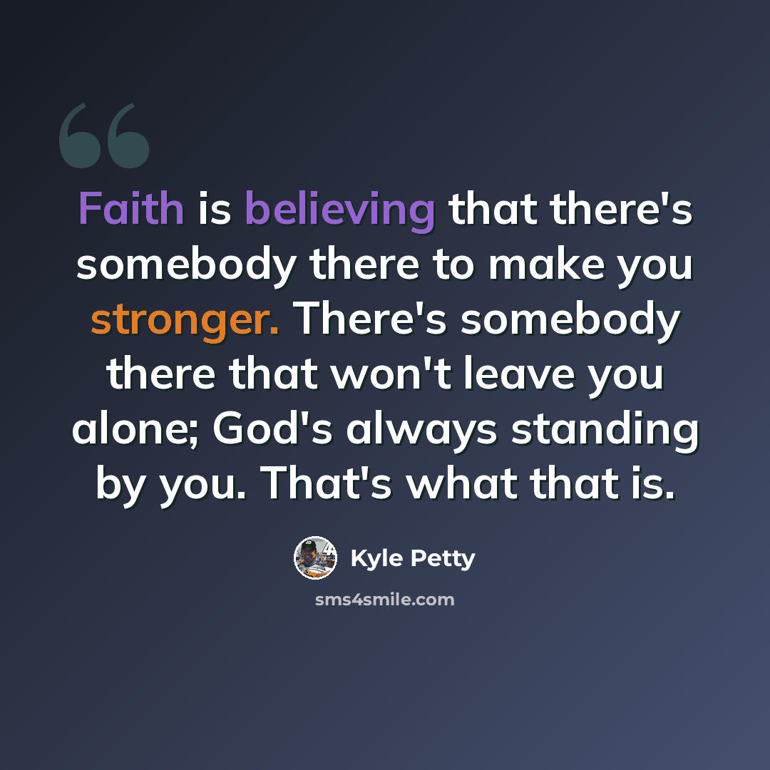 “Faith is believing that there's somebody there to make you stronger. There's somebody there that won't leave you alone; God's always standing by you. That's what that is.” quote by Kyle Petty