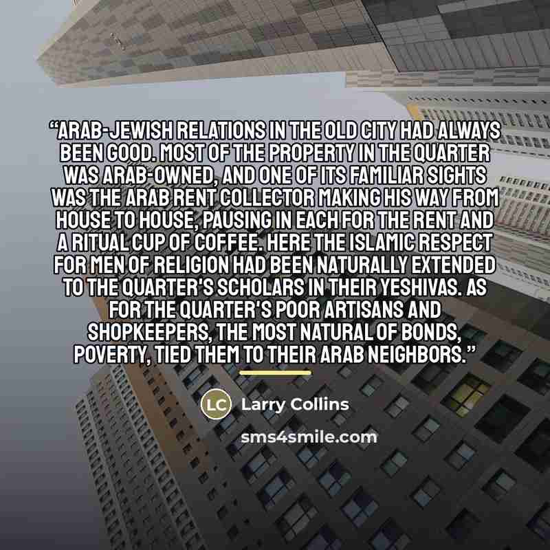 “Arab-Jewish relations in the Old City had always been good. Most of the property in the quarter was Arab-owned, and one of its familiar sights was the Arab rent collector making his way from house to house, pausing in each for the rent and a ritual cup of coffee. Here the Islamic respect for men…” quote by Larry Collins