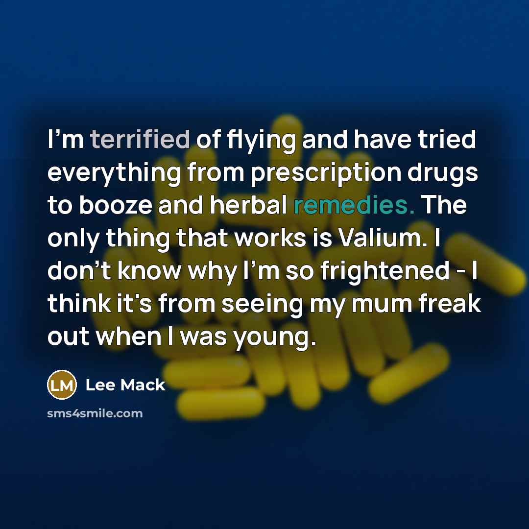 “I'm terrified of flying and have tried everything from prescription drugs to booze and herbal remedies. The only thing that works is Valium. I don't know why I'm so frightened - I think it's from seeing my mum freak out when I was young.” quote by Lee Mack