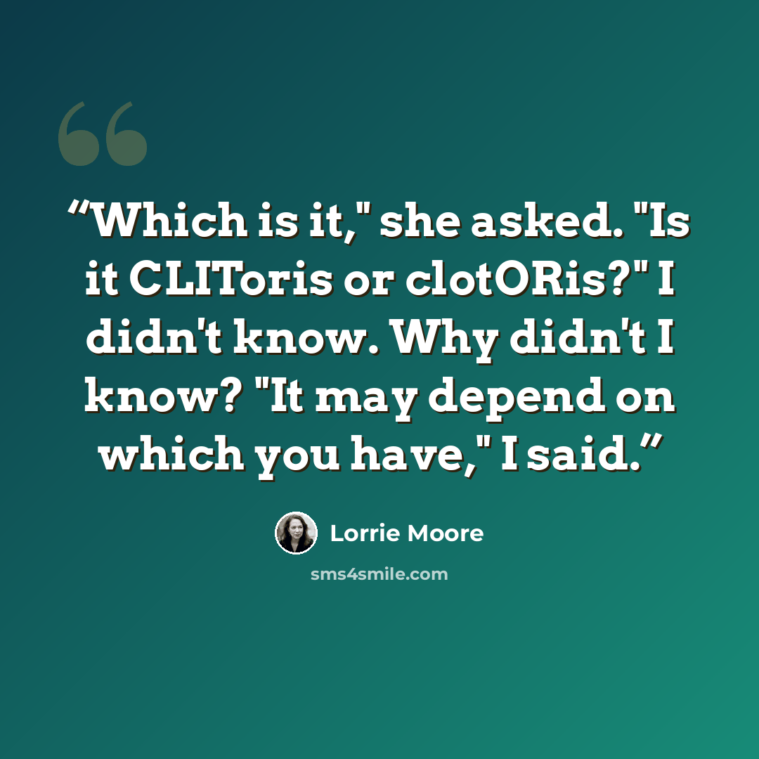 “Which is it," she asked. "Is it CLIToris or clotORis?" I didn't know. Why didn't I know? "It may depend on which you have," I said.” quote by Lorrie Moore
