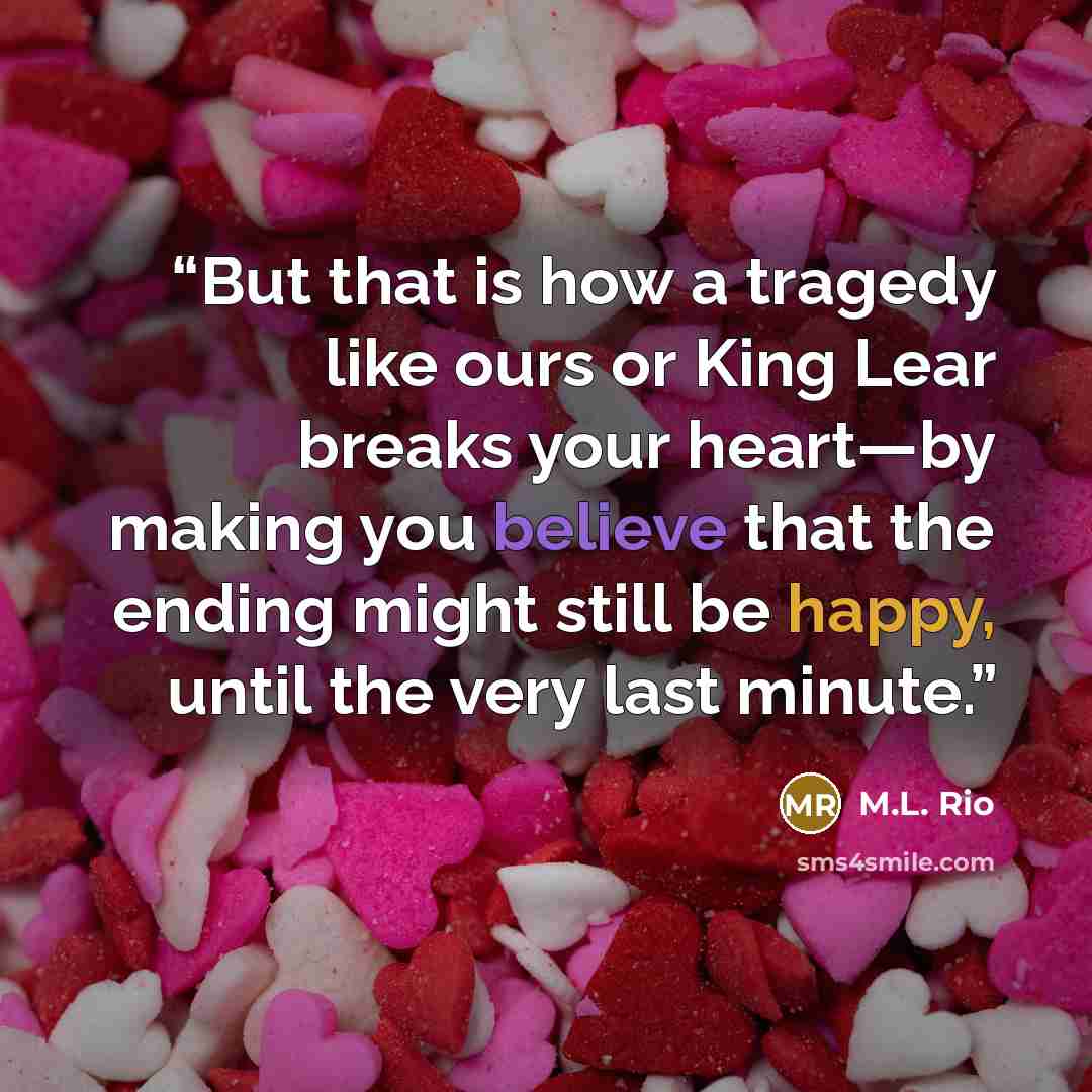 “But that is how a tragedy like ours or King Lear breaks your heart—by making you believe that the ending might still be happy, until the very last minute.” quote by M.L. Rio