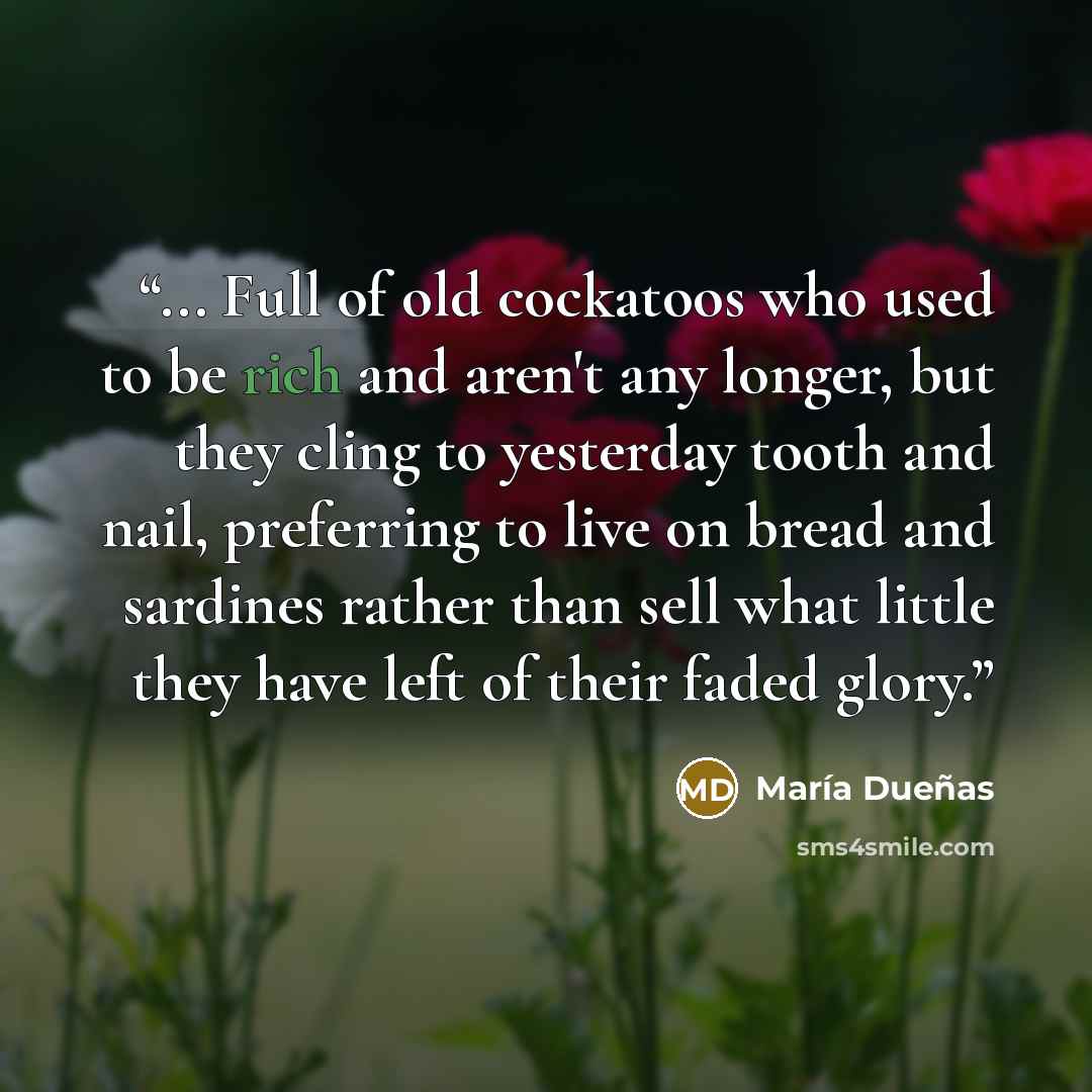 “... Full of old cockatoos who used to be rich and aren't any longer, but they cling to yesterday tooth and nail, preferring to live on bread and sardines rather than sell what little they have left of their faded glory.” quote by María Dueñas