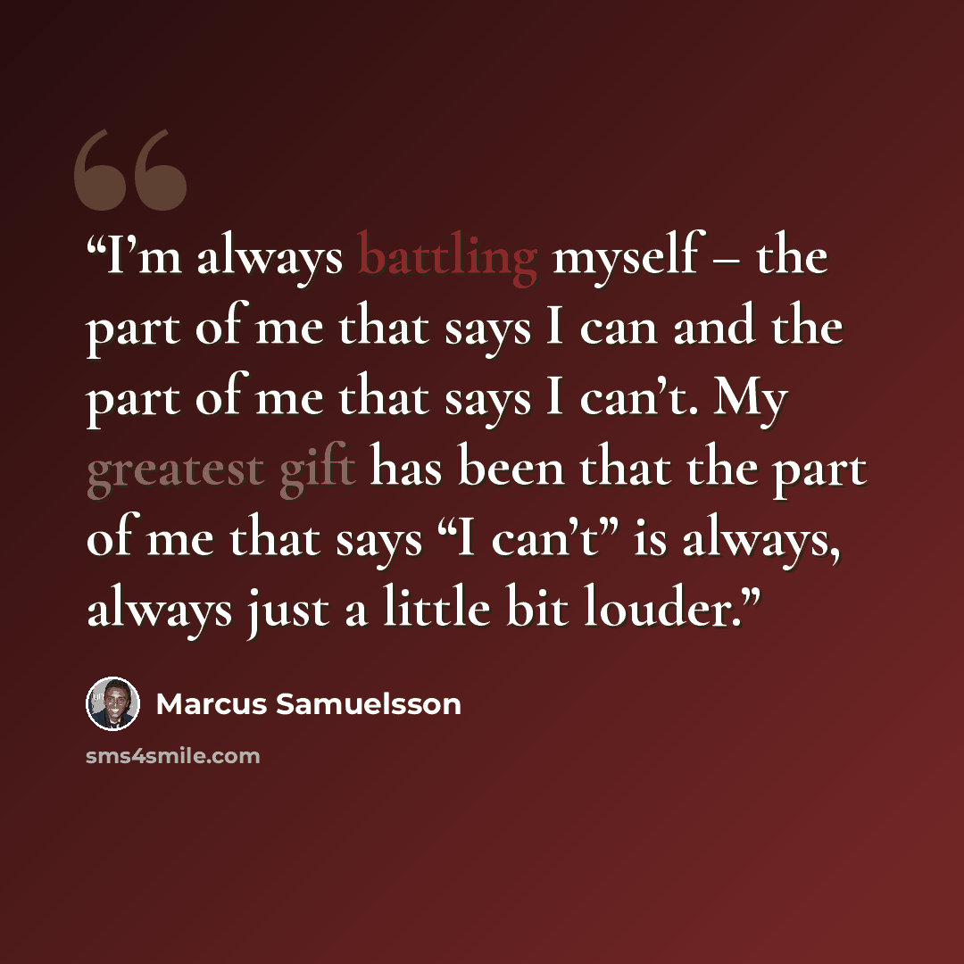 “I’m always battling myself – the part of me that says I can and the part of me that says I can’t. My greatest gift has been that the part of me that says “I can’t” is always, always just a little bit louder.” quote by Marcus Samuelsson