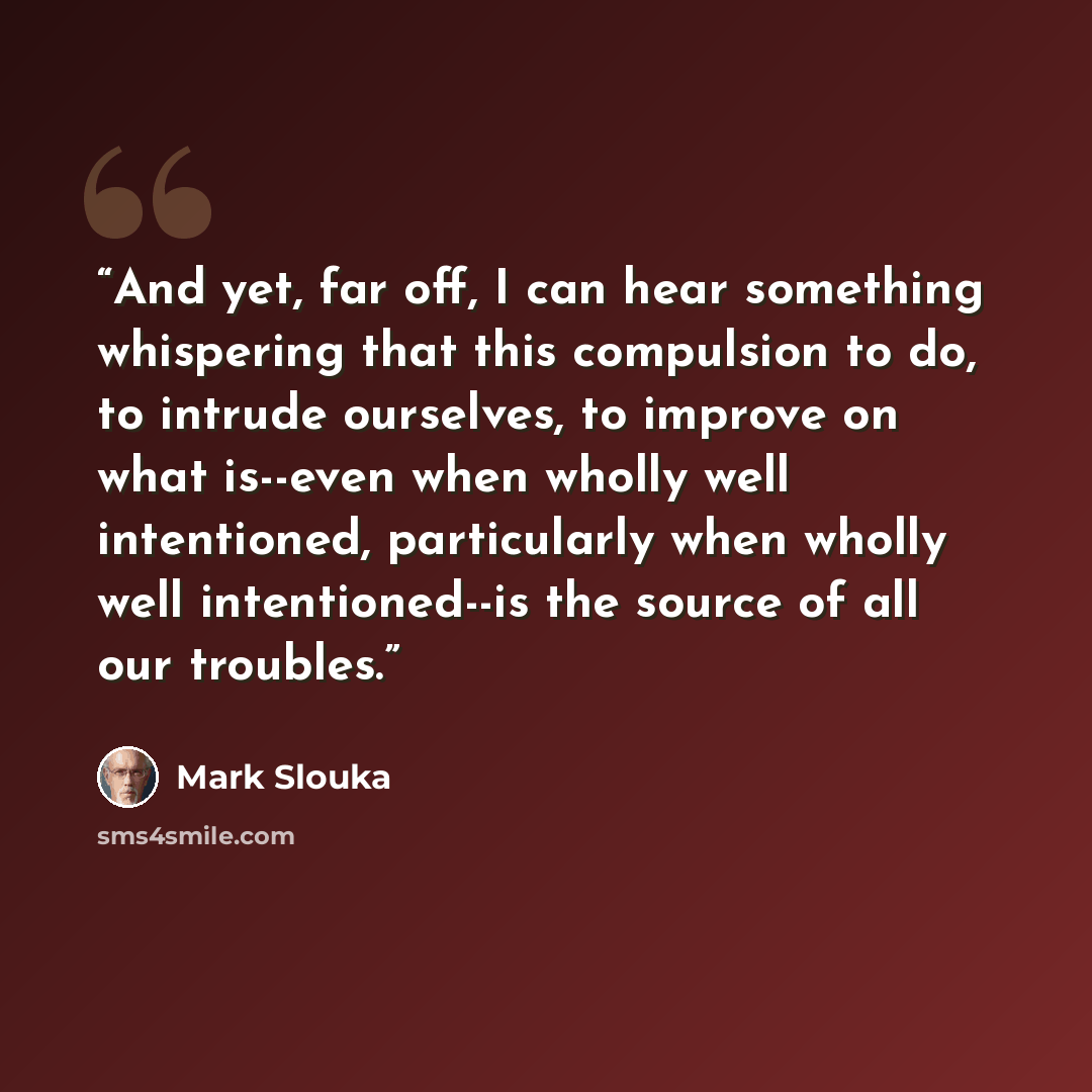 “And yet, far off, I can hear something whispering that this compulsion to do, to intrude ourselves, to improve on what is--even when wholly well intentioned, particularly when wholly well intentioned--is the source of all our troubles.” quote by Mark Slouka