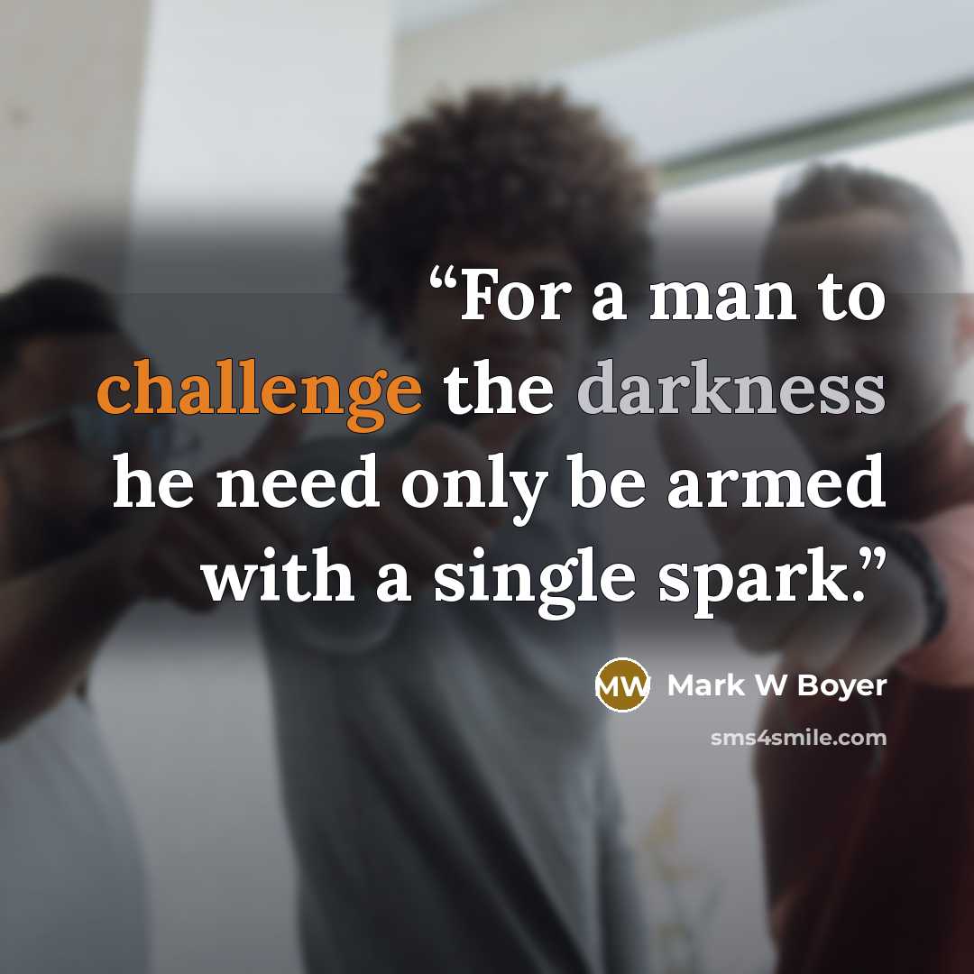 “For a man to challenge the darkness he need only be armed with a single spark.” quote by Mark W Boyer